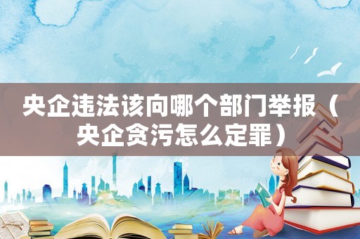 央企違法該向哪個部門舉報（央企貪污怎么定罪）