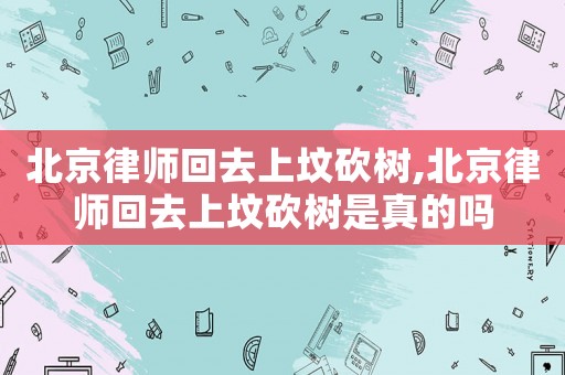 北京律師回去上墳砍樹,北京律師回去上墳砍樹是真的嗎