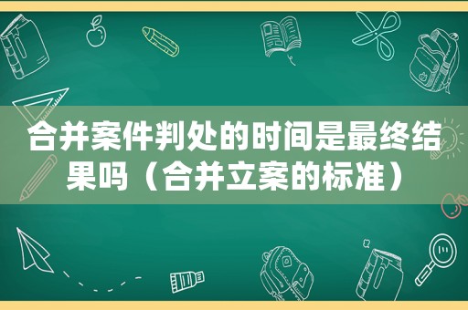 合并案件判處的時間是最終結果嗎（合并立案的標準）