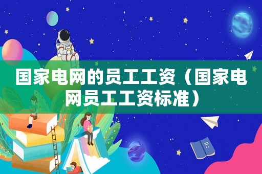 國家電網(wǎng)的員工工資（國家電網(wǎng)員工工資標(biāo)準(zhǔn)）