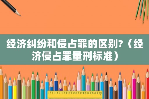 經(jīng)濟糾紛和侵占罪的區(qū)別?（經(jīng)濟侵占罪量刑標(biāo)準(zhǔn)）