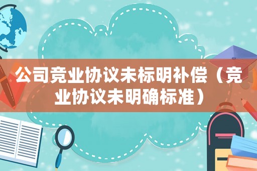 公司競業(yè)協(xié)議未標明補償（競業(yè)協(xié)議未明確標準）