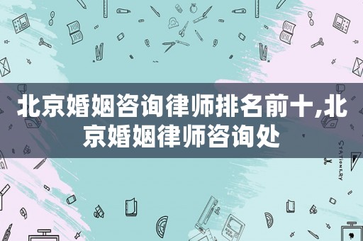 北京婚姻咨詢律師排名前十,北京婚姻律師咨詢處