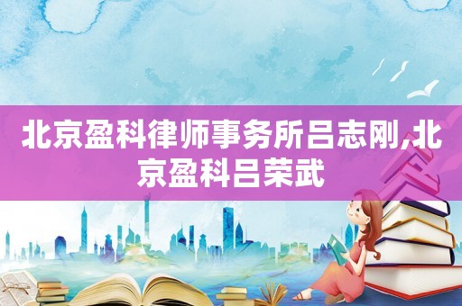 北京盈科律師事務(wù)所呂志剛,北京盈科呂榮武