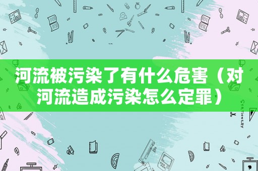 河流被污染了有什么危害（對(duì)河流造成污染怎么定罪）