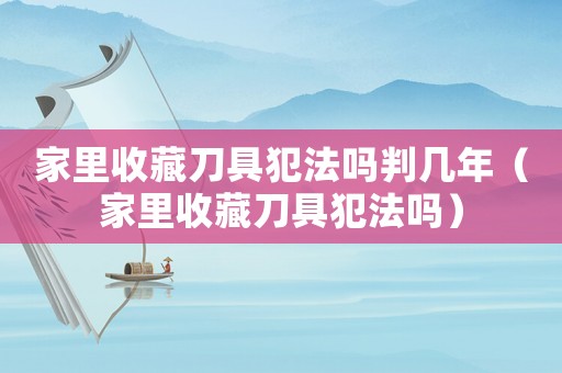 家里收藏刀具犯法嗎判幾年（家里收藏刀具犯法嗎）