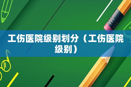 工傷醫(yī)院級別劃分（工傷醫(yī)院級別）