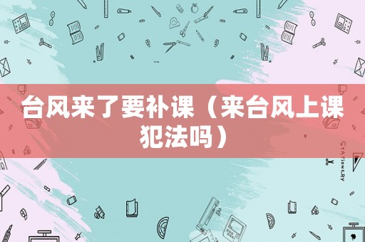 臺(tái)風(fēng)來了要補(bǔ)課（來臺(tái)風(fēng)上課犯法嗎）