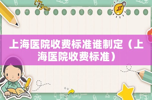 上海醫(yī)院收費(fèi)標(biāo)準(zhǔn)誰(shuí)制定（上海醫(yī)院收費(fèi)標(biāo)準(zhǔn)）