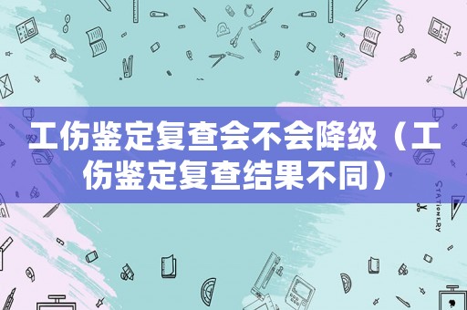 工傷鑒定復查會不會降級（工傷鑒定復查結果不同）