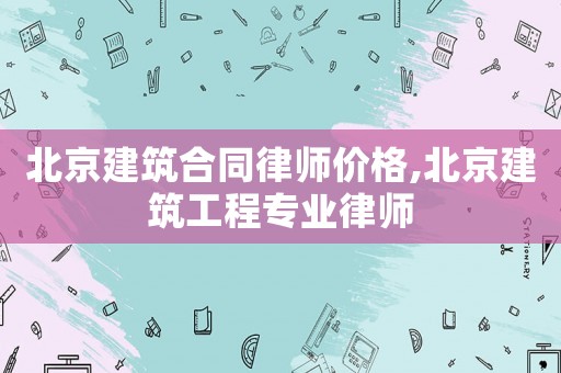 北京建筑合同律師價格,北京建筑工程專業(yè)律師