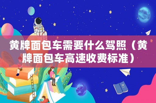 黃牌面包車需要什么駕照（黃牌面包車高速收費(fèi)標(biāo)準(zhǔn)）