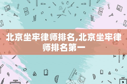 北京坐牢律師排名,北京坐牢律師排名第一