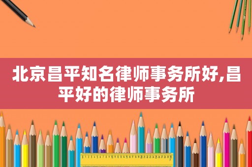 北京昌平知名律師事務(wù)所好,昌平好的律師事務(wù)所