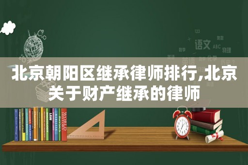 北京朝陽(yáng)區(qū)繼承律師排行,北京關(guān)于財(cái)產(chǎn)繼承的律師