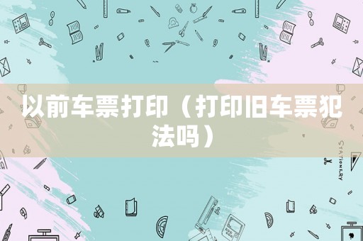 以前車(chē)票打印（打印舊車(chē)票犯法嗎）