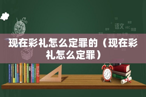現(xiàn)在彩禮怎么定罪的（現(xiàn)在彩禮怎么定罪）