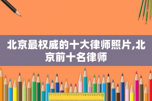 北京最權(quán)威的十大律師照片,北京前十名律師