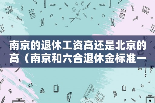 南京的退休工資高還是北京的高（南京和六合退休金標(biāo)準(zhǔn)一樣嗎）
