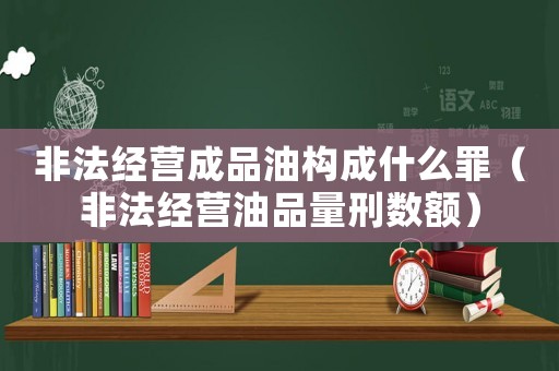 非法經(jīng)營(yíng)成品油構(gòu)成什么罪（非法經(jīng)營(yíng)油品量刑數(shù)額）