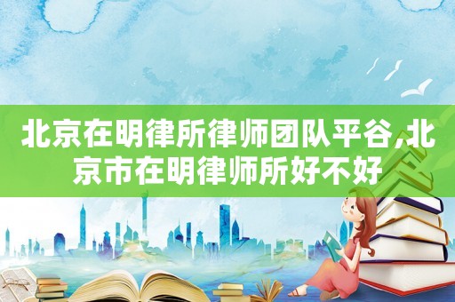 北京在明律所律師團(tuán)隊(duì)平谷,北京市在明律師所好不好