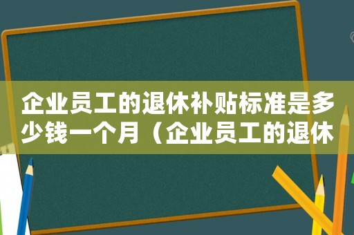 企業(yè)員工的退休補貼標準是多少錢一個月（企業(yè)員工的退休補貼標準是多少）