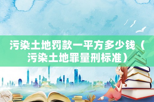 污染土地罰款一平方多少錢（污染土地罪量刑標(biāo)準(zhǔn)）