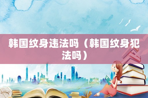 韓國(guó)紋身違法嗎（韓國(guó)紋身犯法嗎）