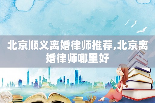 北京順義離婚律師推薦,北京離婚律師哪里好