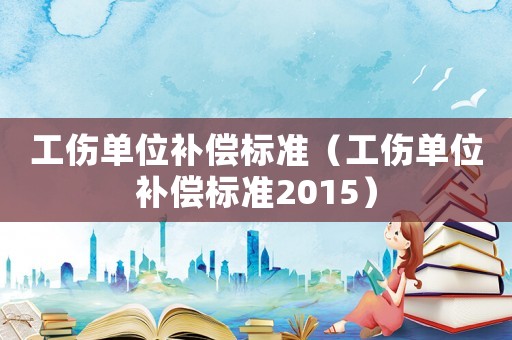 工傷單位補(bǔ)償標(biāo)準(zhǔn)（工傷單位補(bǔ)償標(biāo)準(zhǔn)2015）