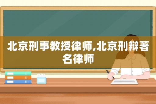 北京刑事教授律師,北京刑辯著名律師