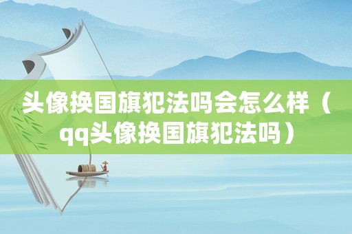 頭像換國(guó)旗犯法嗎會(huì)怎么樣（qq頭像換國(guó)旗犯法嗎）