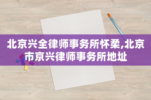 北京興全律師事務所懷柔,北京市京興律師事務所地址