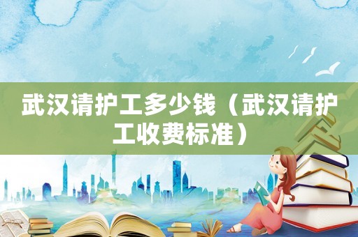 武漢請(qǐng)護(hù)工多少錢（武漢請(qǐng)護(hù)工收費(fèi)標(biāo)準(zhǔn)）