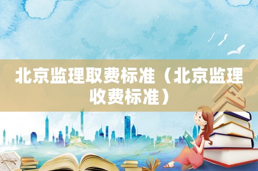 北京監(jiān)理取費標準（北京監(jiān)理收費標準）