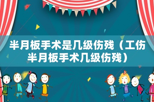 半月板手術是幾級傷殘（工傷半月板手術幾級傷殘）