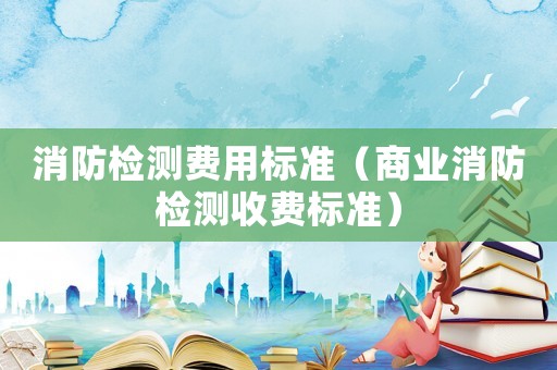 消防檢測費用標準（商業(yè)消防檢測收費標準）