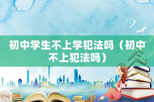 初中學(xué)生不上學(xué)犯法嗎（初中不上犯法嗎）