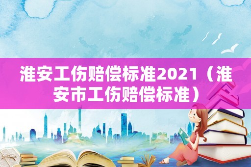 淮安工傷賠償標(biāo)準(zhǔn)2021（淮安市工傷賠償標(biāo)準(zhǔn)）