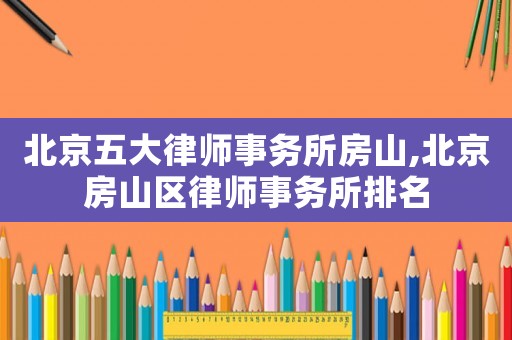 北京五大律師事務(wù)所房山,北京房山區(qū)律師事務(wù)所排名