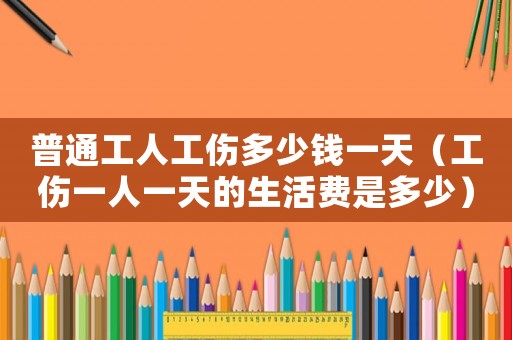 普通工人工傷多少錢一天（工傷一人一天的生活費(fèi)是多少）