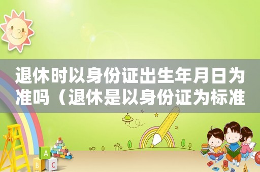 退休時(shí)以身份證出生年月日為準(zhǔn)嗎（退休是以身份證為標(biāo)準(zhǔn)嗎）