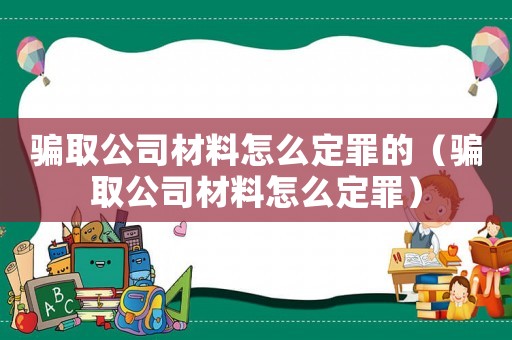 騙取公司材料怎么定罪的（騙取公司材料怎么定罪）