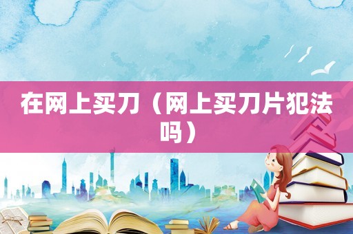 在網(wǎng)上買刀（網(wǎng)上買刀片犯法嗎）