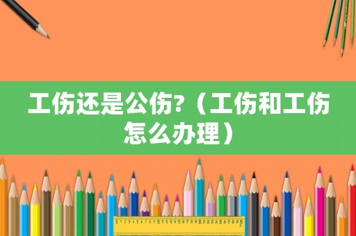 工傷還是公傷?（工傷和工傷怎么辦理）