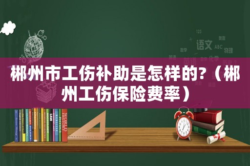 郴州市工傷補(bǔ)助是怎樣的?（郴州工傷保險(xiǎn)費(fèi)率）