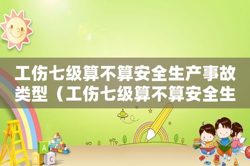 工傷七級算不算安全生產(chǎn)事故類型（工傷七級算不算安全生產(chǎn)事故）