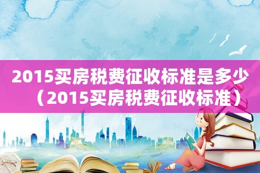 2015買房稅費(fèi)征收標(biāo)準(zhǔn)是多少（2015買房稅費(fèi)征收標(biāo)準(zhǔn)）