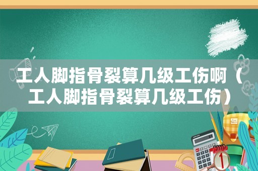 工人腳指骨裂算幾級(jí)工傷啊（工人腳指骨裂算幾級(jí)工傷）