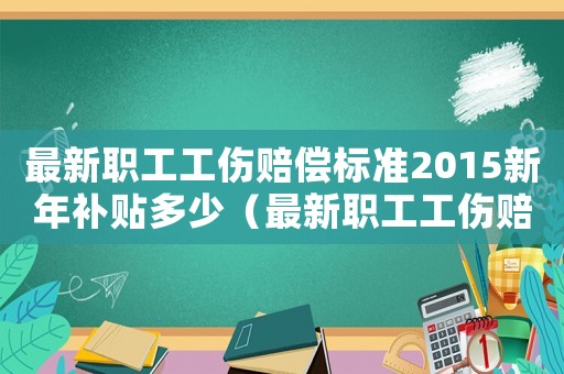 最新職工工傷賠償標(biāo)準(zhǔn)2015新年補(bǔ)貼多少（最新職工工傷賠償標(biāo)準(zhǔn)2015新年）